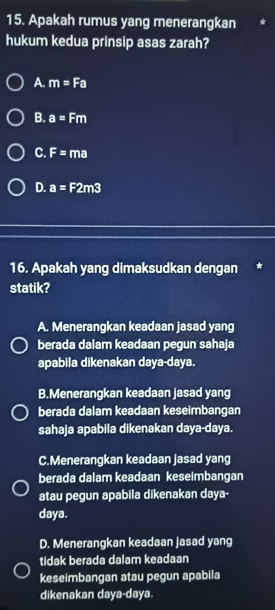 Apakah rumus yang menerangkan
hukum kedua prinsip asas zarah?
A. m=Fa
B. a=Fm
C. F=ma
D. a=F2m3
16. Apakah yang dimaksudkan dengan
statik?
A. Menerangkan keadaan jasad yang
berada dalam keadaan pegun sahaja
apabila dikenakan daya-daya.
B.Menerangkan keadaan jasad yang
berada dalam keadaan keseimbangan
sahaja apabila dikenakan daya-daya.
C.Menerangkan keadaan jasad yang
berada dalam keadaan keseimbangan
atau pegun apabila dikenakan daya-
daya.
D. Menerangkan keadaan jasad yang
tidak berada dalam keadaan
keseimbangan atau pegun apabila
dikenakan daya- daya.