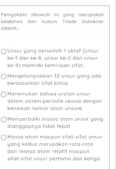 Pernyataan dibawah ini yang merupakan
kelebihan dari hukum Triade Dobreiner
adalah...
Unsur yang berselisih 1 oktaf (unsur
ke -1 dan ke -8, unsur ke -2 dan unsur
ke -9) memiliki kemiripan sifat.
Mengelompokkan 33 unsur yang ada
berdasarkan sifat kimia
Menemukan bahwa urutan unsur
dalam sistem periodik sesuai dengan 
kenaikan nomor atom unsure.
Memperbaiki massa atom unsur yang
dianggapnya tidak tepat
Massa atom maupun sifat-sifat unsur
yang kedua merupakan rata-rata 
dari massa atom relatif maupun 
sifat-sifat unsur pertama dan ketiga