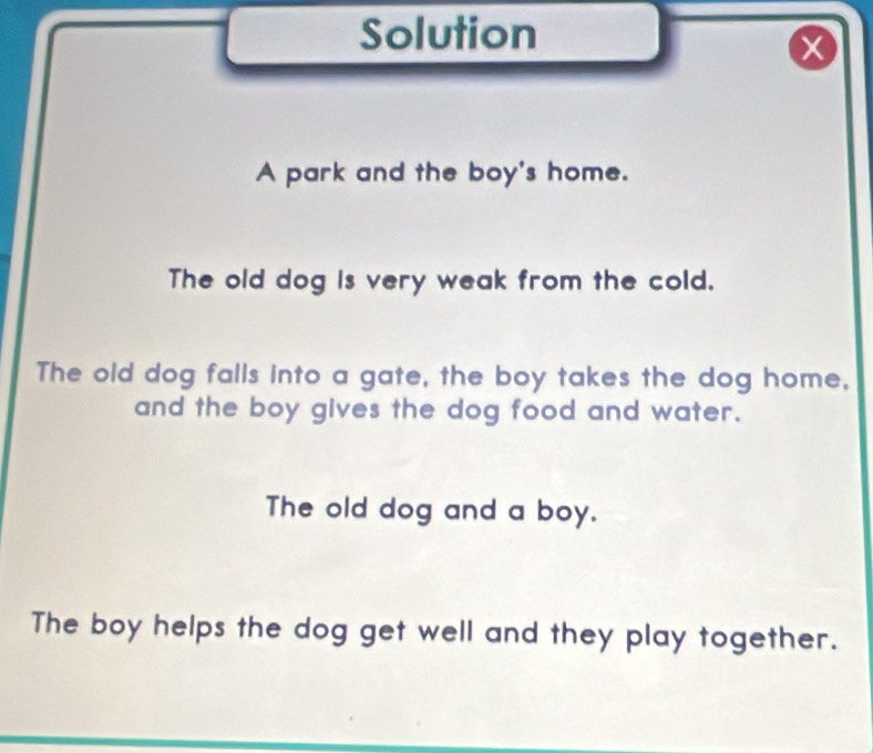 Solution
X
A park and the boy's home. 
The old dog is very weak from the cold. 
The old dog falls into a gate, the boy takes the dog home, 
and the boy gives the dog food and water. 
The old dog and a boy. 
The boy helps the dog get well and they play together.