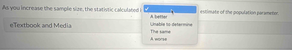 As you increase the sample size, the statistic calculated is estimate of the population parameter.
A better
eTextbook and Media Unable to determine
The same
A worse