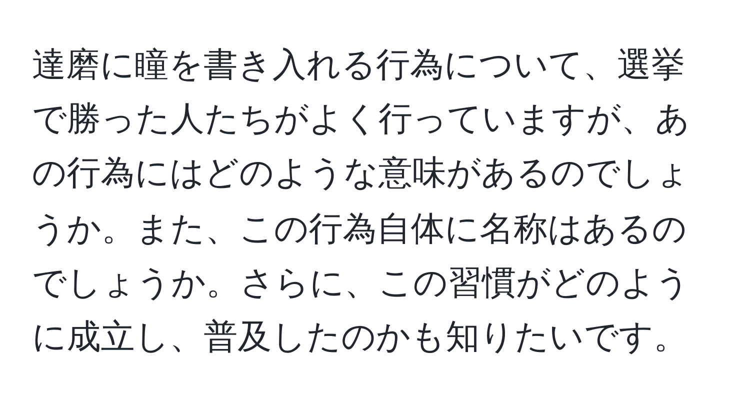 達磨に瞳を書き入れる行為について、選挙で勝った人たちがよく行っていますが、あの行為にはどのような意味があるのでしょうか。また、この行為自体に名称はあるのでしょうか。さらに、この習慣がどのように成立し、普及したのかも知りたいです。