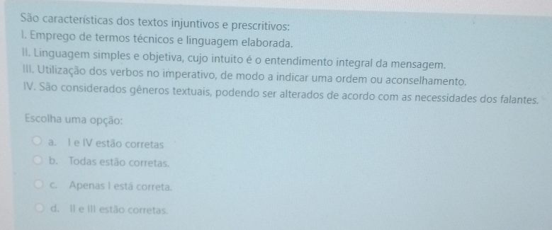 São características dos textos injuntivos e prescritivos:
I. Emprego de termos técnicos e linguagem elaborada.
lI. Linguagem simples e objetiva, cujo intuito é o entendimento integral da mensagem.
III. Utilização dos verbos no imperativo, de modo a indicar uma ordem ou aconselhamento.
IV. São considerados gêneros textuais, podendo ser alterados de acordo com as necessidades dos falantes.
Escolha uma opção:
a. I e IV estão corretas
b. Todas estão corretas.
c. Apenas I está correta.
d. II e III estão corretas.