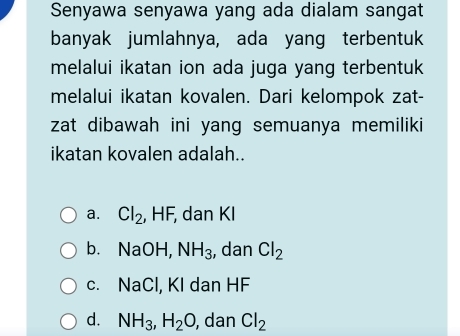 Senyawa senyawa yang ada dialam sangat
banyak jumlahnya, ada yang terbentuk
melalui ikatan ion ada juga yang terbentuk
melalui ikatan kovalen. Dari kelompok zat-
zat dibawah ini yang semuanya memiliki
ikatan kovalen adalah..
a. Cl_2 , HF, dan KI
b. NaOH, NH_3 , dan Cl_2
c. NaCl, KI dan HF
d. NH_3, H_2O , dan Cl_2