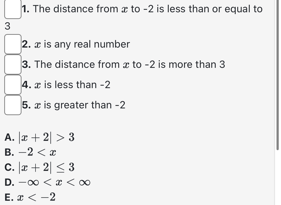 The distance from x to -2 is less than or equal to
3
2. x is any real number
3. The distance from x to -2 is more than 3
4. x is less than -2
5. x is greater than -2
A. |x+2|>3
B. -2
C. |x+2|≤ 3
D. -∈fty
E. x