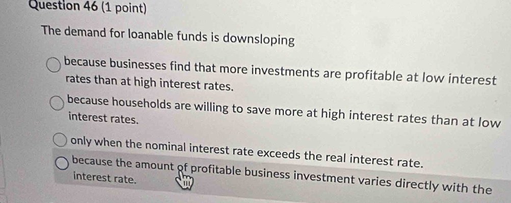 The demand for loanable funds is downsloping
because businesses find that more investments are profitable at low interest
rates than at high interest rates.
because households are willing to save more at high interest rates than at low
interest rates.
only when the nominal interest rate exceeds the real interest rate.
because the amount of profitable business investment varies directly with the
interest rate. a