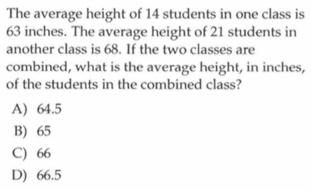 The average height of 14 students in one class is
63 inches. The average height of 21 students in
another class is 68. If the two classes are
combined, what is the average height, in inches,
of the students in the combined class?
A) 64.5
B) 65
C) 66
D) 66.5