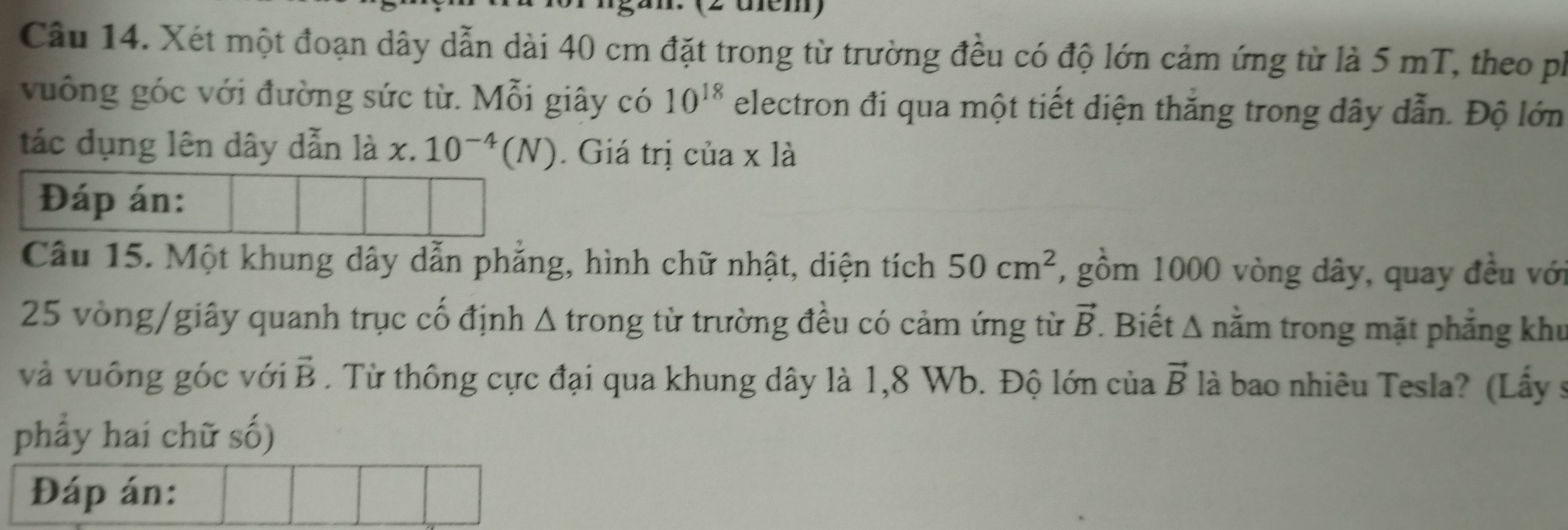 (2 üm) 
Câu 14. Xét một đoạn dây dẫn dài 40 cm đặt trong từ trường đều có độ lớn cảm ứng từ là 5 mT, theo ph 
vuống góc với đường sức từ. Mỗi giây có 10^(18) electron đi qua một tiết diện thắng trong dây dẫn. Độ lớn 
tác dụng lên dây dẫn là x.10^(-4)(N). Giá trị của x là 
Câu 15. Một khung dây dẫn phẳng, hình chữ nhật, diện tích 50cm^2 7, gồm 1000 vòng dây, quay đều với
25 vòng /giây quanh trục cố định Δ trong từ trường đều có cảm ứng từ vector B. Biết △ n lằm trong mặt phẳng khu 
và vuông góc với vector B. Từ thông cực đại qua khung dây là 1,8 Wb. Độ lớn của vector B là bao nhiêu Tesla? (Lấy 9 
phẩy hai chữ số) 
Đáp án: