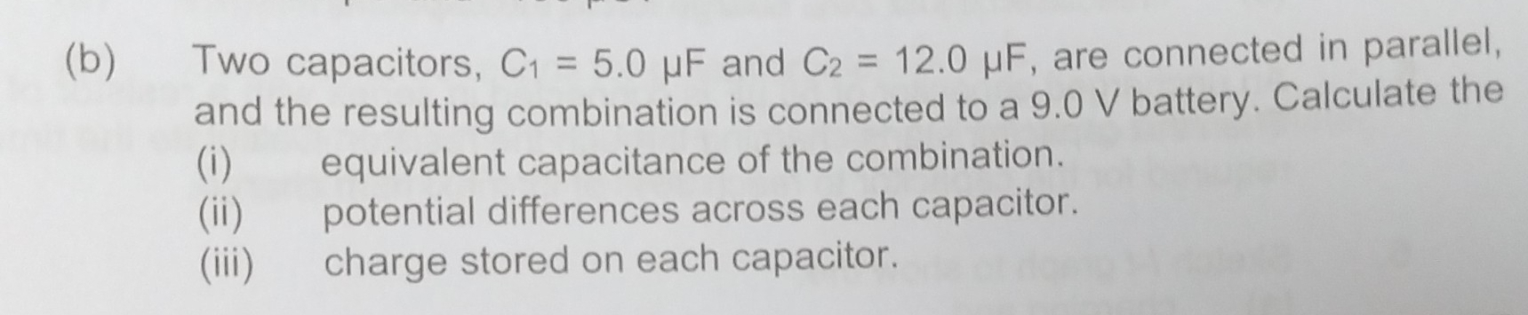 Two capacitors, C_1=5.0mu F 、 and C_2=12.0mu F , are connected in parallel, 
and the resulting combination is connected to a 9.0 V battery. Calculate the 
(i) equivalent capacitance of the combination. 
(ii) potential differences across each capacitor. 
(iii) charge stored on each capacitor.