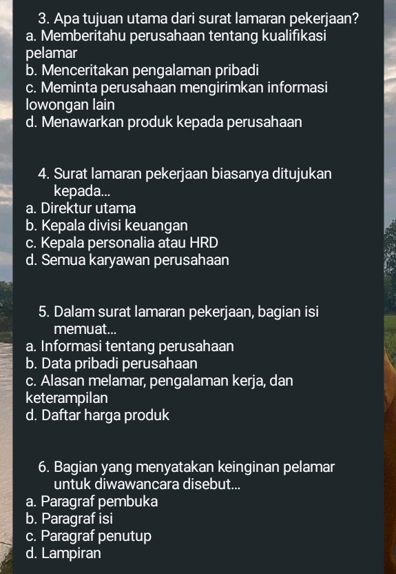 Apa tujuan utama dari surat lamaran pekerjaan?
a. Memberitahu perusahaan tentang kualifıkasi
pelamar
b. Menceritakan pengalaman pribadi
c. Meminta perusahaan mengirimkan informasi
lowongan lain
d. Menawarkan produk kepada perusahaan
4. Surat lamaran pekerjaan biasanya ditujukan
kepada...
a. Direktur utama
b. Kepala divisi keuangan
c. Kepala personalia atau HRD
d. Semua karyawan perusahaan
5. Dalam surat lamaran pekerjaan, bagian isi
memuat...
a. Informasi tentang perusahaan
b. Data pribadi perusahaan
c. Alasan melamar, pengalaman kerja, dan
keterampilan
d. Daftar harga produk
6. Bagian yang menyatakan keinginan pelamar
untuk diwawancara disebut...
a. Paragraf pembuka
b. Paragraf isi
c. Paragraf penutup
d. Lampiran