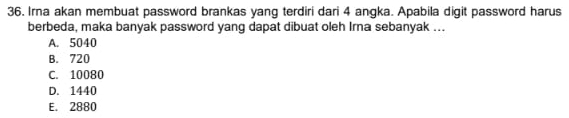 Irna akan membuat password brankas yang terdiri dari 4 angka. Apabila digit password harus
berbeda, maka banyak password yang dapat dibuat oleh Irna sebanyak ...
A. 5040
B. 720
C. 10080
D. 1440
E. 2880