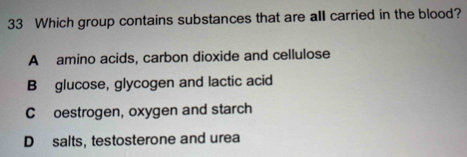 Which group contains substances that are all carried in the blood?
A amino acids, carbon dioxide and cellulose
B glucose, glycogen and lactic acid
C£oestrogen, oxygen and starch
D salts, testosterone and urea