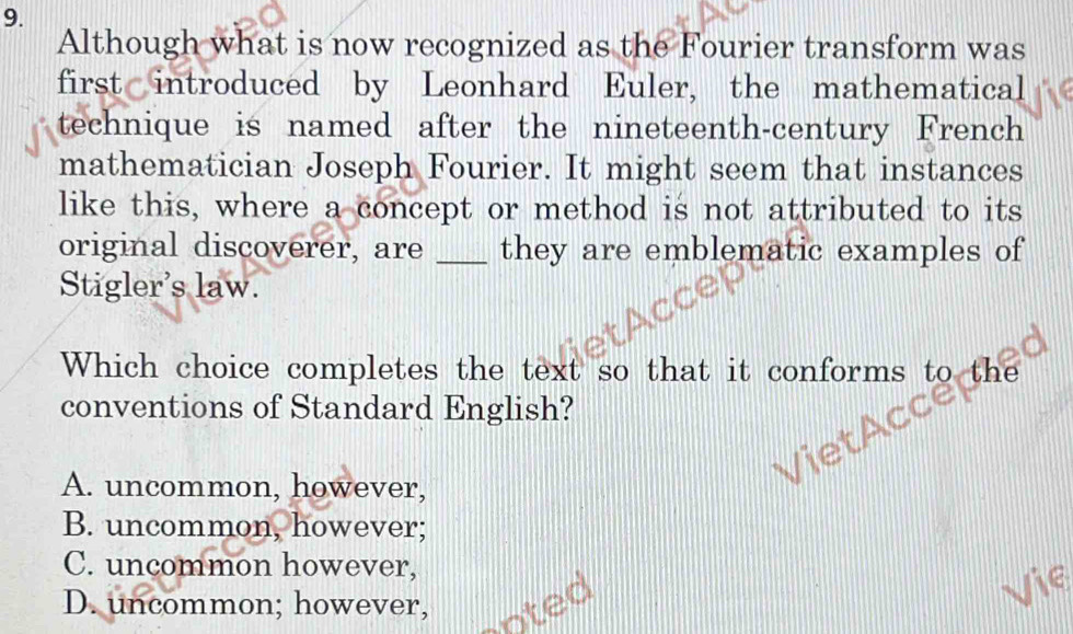 Although what is now recognized as the Fourier transform was
first introduced by Leonhard Euler, the mathematical
technique is named after the nineteenth-century French
mathematician Joseph Fourier. It might seem that instances
like this, where a concept or method is not attributed to its
original discoverer, are _they are emblematic examples of
Stigler's law.
Which choice completes the text so that it conforms to the
conventions of Standard English?
A. uncommon, however,
B. uncommon, however;
C. uncommon however,
D. uncommon; however,
Vie