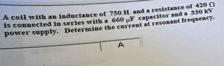 A coil with an inductance of 750 H and a resistance of 420 Ω
is connected in series with a 660 uF capacitor and a 330 kV
power supply. Determine the current at resonant frequency. 
A