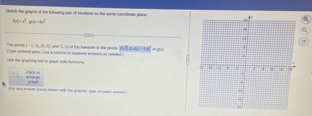 Sketch the graphs of the following pair of functions on the same coordinate plane.
f(x)=x^2, g(x)=6x^2
B 
The points (-1,1),(0,0) and (1,1) of f(x) translate to the points (0,0),(1,6), (-1,6) of g(x)
(Type ordered pairs. Use a comma to separate answers as needed.) 
Use the graphing tool to graph both functions 
Click to 
enlarge graph 
(For any answer boxes shown with the grapher, type an exact answer.)