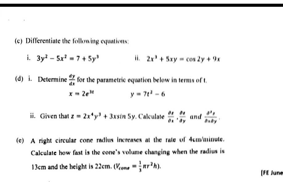 Differentiate the following equations: 
i. 3y^2-5x^2=7+5y^3 i. 2x^3+5xy=cos 2y+9x
(d) i. Determine  dy/dx  for the parametric equation below in terms of t.
x=2e^(3t)
y=7t^2-6
ii. Given that z=2x^4y^3+3xsin 5y. Calculate  partial z/partial x ,  partial z/partial y  and  partial^3z/partial xpartial y . 
(e) A right circular cone radius increases at the rate of 4cm/minute. 
Calculate how fast is the cone's volume changing when the radius is
13cm and the height is 22cm. (V_cone= 1/3 π r^2h). 
[FE June