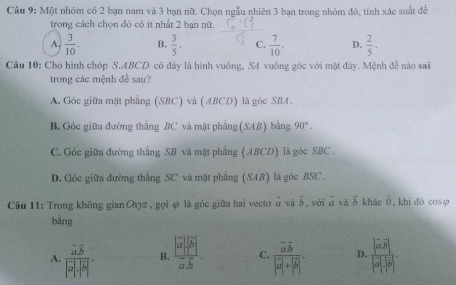 Một nhóm có 2 bạn nam và 3 bạn nữ. Chọn ngẫu nhiên 3 bạn trong nhóm đó, tính xác suất đề
trong cách chọn đó có ít nhất 2 bạn nữ.
A.  3/10 .  3/5 .  7/10 .  2/5 . 
B.
C.
D.
Câu 10: Cho hình chóp S. ABCD có đáy là hình vuông, SA vuông góc với mặt đáy. Mệnh đề nào sai
trong các mệnh đề sau?
A. Góc giữa mặt phẳng (SBC) và (ABCD) là góc SBA.
B. Góc giữa đường thẳng BC và mặt phẳng (SAB) bằng 90°.
C. Góc giữa đường thắng SB và mặt phẳng (ABCD) là góc SBC .
D. Góc giữa đường thắng SC và mặt phẳng (SAB) là góc BSC.
Câu 11: Trong không gian Oxyz , gọi φ là góc giữa hai vectơ vector a yà vector b , với vector a và vector b khác vector 0 , khi dó cosφ
bằng
B. frac |vector a||vector b|vector a.vector b.
A. frac vector a.vector b|vector a|· |overline b|. frac vector avector b|vector a|+|vector b|. D. frac |vector avector b||vector a|· |vector b|. 
C.