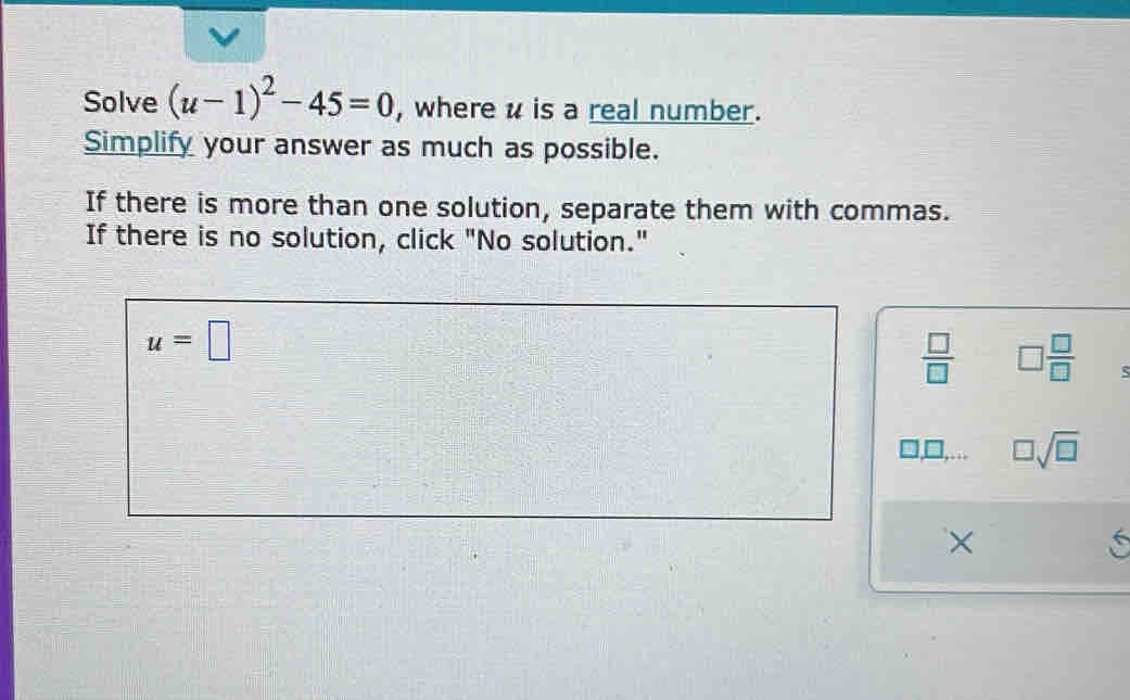 Solve (u-1)^2-45=0 , where u is a real number.
Simplify your answer as much as possible.
If there is more than one solution, separate them with commas.
If there is no solution, click "No solution."
u=□
 □ /□   □  □ /□  
_ 1□ ,... □ sqrt(□ )
×