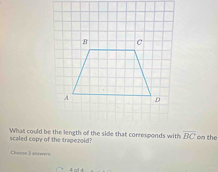 A 
D 
What could be the length of the side that corresponds with overline BC on the 
scaled copy of the trapezoid? 
Choose 3 answers:
4 of 4