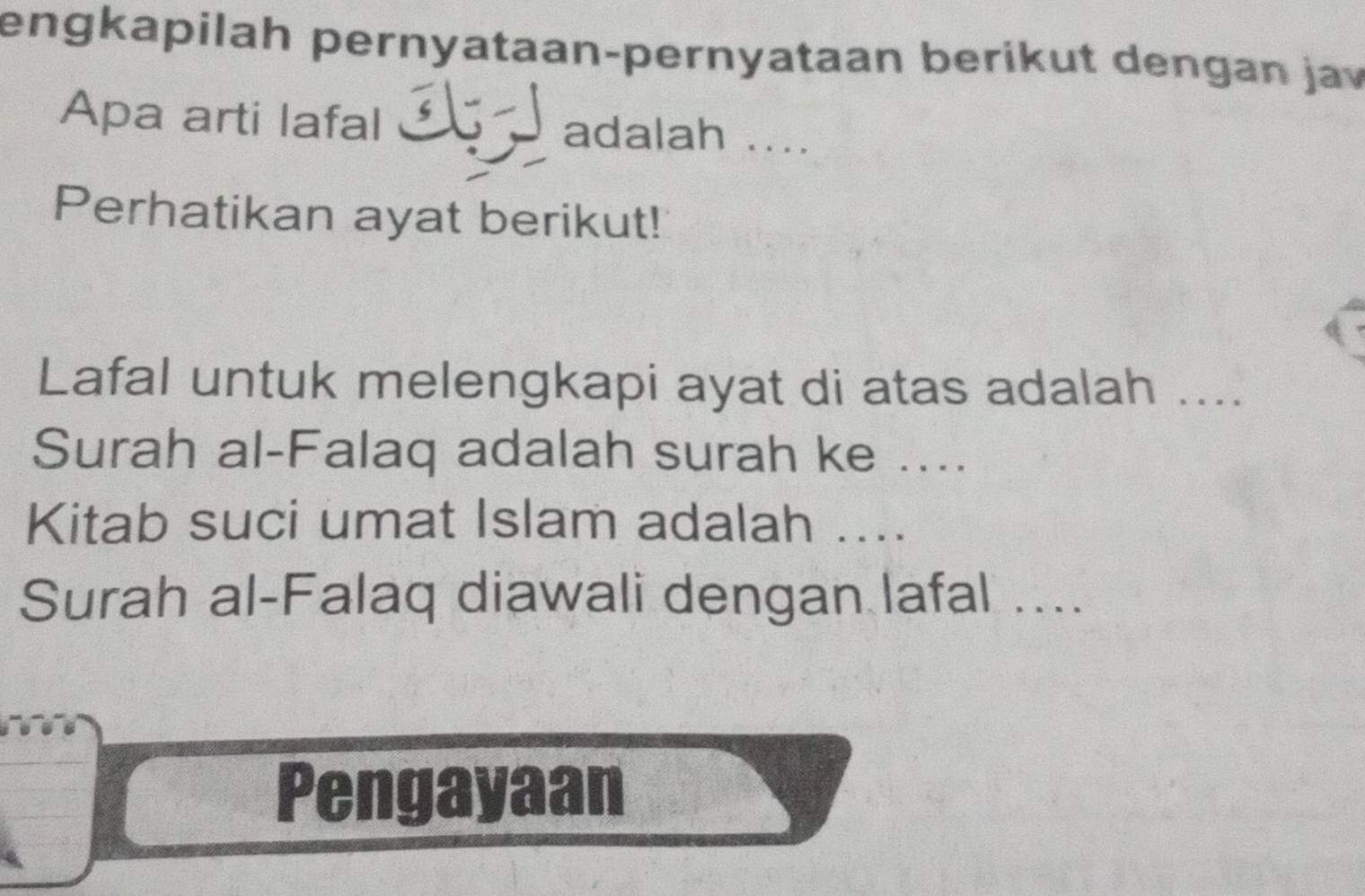 engkapilah pernyataan-pernyataan berikut dengan jav 
Apa arti lafal l adalah .... 
Perhatikan ayat berikut! 
Lafal untuk melengkapi ayat di atas adalah .... 
Surah al-Falaq adalah surah ke .... 
Kitab suci umat Islam adalah .... 
Surah al-Falaq diawali dengan lafal .... 
Pengayaan