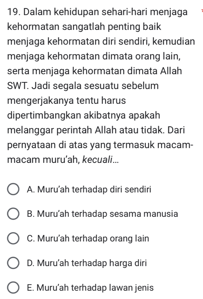 Dalam kehidupan sehari-hari menjaga
kehormatan sangatlah penting baik
menjaga kehormatan diri sendiri, kemudian
menjaga kehormatan dimata orang lain,
serta menjaga kehormatan dimata Allah
SWT. Jadi segala sesuatu sebelum
mengerjakanya tentu harus
dipertimbangkan akibatnya apakah
melanggar perintah Allah atau tidak. Dari
pernyataan di atas yang termasuk macam-
macam muru’ah, kecuali...
A. Muru’ah terhadap diri sendiri
B. Muru’ah terhadap sesama manusia
C. Muru’ah terhadap orang lain
D. Muru’ah terhadap harga diri
E. Muru’ah terhadap lawan jenis