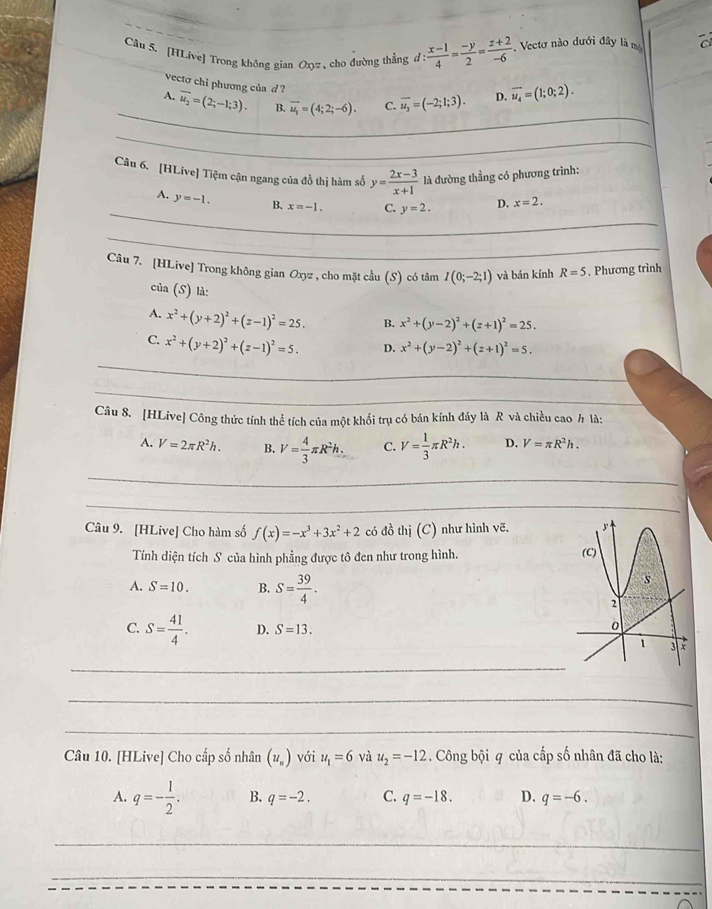 [HLive] Trong không gian Oxyz , cho đường thẳng đ : : (x-1)/4 = (-y)/2 = (z+2)/-6 . Vectơ nào dưới đây là mộ
vecto chi phương của d ?
_
_
A. overline u_2=(2;-1;3). B. vector u_1=(4;2;-6). C. overline u_3=(-2;1;3). D. vector u_4=(1;0;2).
_
_
_
Câu 6. [HLive] Tiệm cận ngang của đồ thị hàm số y= (2x-3)/x+1  là đường thẳng có phương trình:
_
A. y=-1. B. x=-1. C. y=2. D. x=2.
_
_
_
Câu 7. [HLive] Trong không gian Oxyz , cho mặt cầu (S) có tâm I(0;-2;1) và bán kính R=5. Phương trình
của (S) là:
A. x^2+(y+2)^2+(z-1)^2=25.
B. x^2+(y-2)^2+(z+1)^2=25.
C. x^2+(y+2)^2+(z-1)^2=5.
D. x^2+(y-2)^2+(z+1)^2=5.
_
_
_
_
Câu 8. [HLive] Công thức tính thể tích của một khối trụ có bán kính đáy là R và chiều cao h là:
A. V=2π R^2h. B. V= 4/3 π R^2h. C. V= 1/3 π R^2h. D. V=π R^2h.
_
_
Câu 9. [HLive] Cho hàm số f(x)=-x^3+3x^2+2 có đồ thị (C) như hình vẽ.
Tính diện tích S của hình phẳng được tô đen như trong hình. 
A. S=10. B. S= 39/4 .
C. S= 41/4 . D. S=13.
_
_
_
Câu 10. [HLive] Cho cấp số nhân (u_n) với u_1=6 và u_2=-12. Công bội q của cấp số nhân đã cho là:
A. q=- 1/2 . B. q=-2. C. q=-18. D. q=-6.
_
_