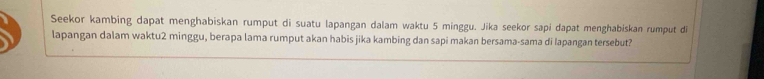 Seekor kambing dapat menghabiskan rumput di suatu lapangan dalam waktu 5 minggu. Jika seekor sapi dapat menghabiskan rumput di 
lapangan dalam waktu2 minggu, berapa lama rumput akan habis jika kambing dan sapi makan bersama-sama di Iapangan tersebut?