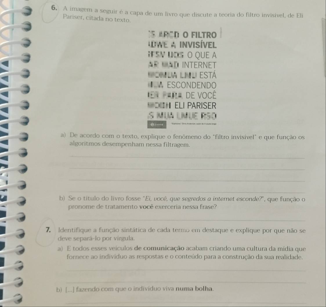 A imagem a seguir é a capa de um livro que discute a teoria do filtro invisivel, de Eli 
Pariser, citada no texto. 
ARODO FILTRO 
We a invisível 
FSV L O QUE a 
AR AD INTERNET 
M on la lnl está 
€ ESCONDENDO 
=t fera de você 
ELI PARISER 
a lMué RSo 
ZA3(AH 
a) De acordo com o texto, explique o fenômeno do “filtro invisível” e que função os 
algoritmos desempenham nessa filtragem. 
_ 
_ 
_ 
_ 
b) Se o título do livro fosse "Ei, você, que segredos a internet esconde?", que função o 
pronome de tratamento você exerceria nessa frase? 
_ 
7. Identifique a função sintática de cada termo em destaque e explique por que não se 
deve separá-lo por vírgula. 
a) E todos esses veículos de comunicação acabam criando uma cultura da mídia que 
fornece ao indivíduo as respostas e o conteúdo para a construção da sua realidade. 
_ 
_ 
b) [...] fazendo com que o individuo viva numa bolha. 
_