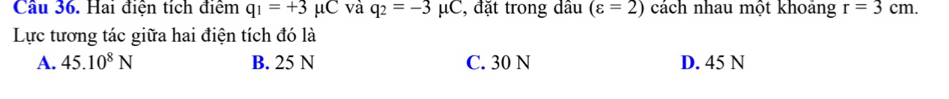 Cầu 36. Hai điện tích điểm q_1=+3mu C và q_2=-3mu C , đặt trong dầu (varepsilon =2) cách nhau một khoảng r=3cm. 
Lực tương tác giữa hai điện tích đó là
A. 45.10^8N B. 25 N C. 30 N D. 45 N