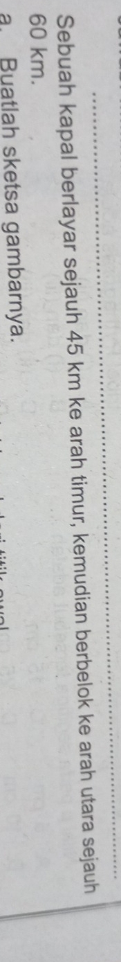 Sebuah kapal berlayar sejauh 45 km ke arah timur, kemudian berbelok ke arah utara sejauh
60 km. 
a Buatlah sketsa gambarnya.