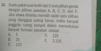 Suatu paket soal terdiri dari 5 soal pilihan ganda
dengan pilihan jawaban A, B, C, D, dan E.
Jika siswa diminta memilih salah satu pilihan
yang dianggap paling benar, maka banyak
anggota ruang sampel dalam menentukan
banyak formasi jawaban adalah . . . .
A. 5 D. 125
B. 25 E. 3.125
C. 120