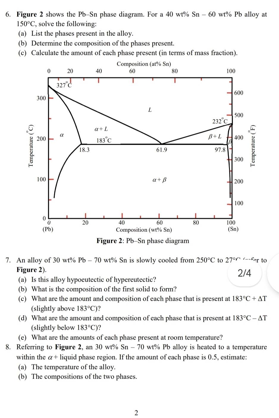 Figure 2 shows the Pb-Sn phase diagram. For a 40 wt% Sn - 60 wt% Pb alloy at
150°C , solve the following:
(a) List the phases present in the alloy.
(b) Determine the composition of the phases present.
(c) Calculate the amount of each phase present (in terms of mass fraction).
7. An alloy of 30 wt% Pb - 70 wt% Sn is slowly cooled from 250°C to 27^((circ)^(∠ ...f)er to
Figure 2). 2/4
(a) Is this alloy hypoeutectic of hypereutectic?
(b) What is the composition of the first solid to form?
(c) What are the amount and composition of each phase that is present at 183^circ)C+△ T
(slightly above 183°C) ?
(d) What are the amount and composition of each phase that is present at 183°C-△ T
(slightly below 183°C) ?
(e) What are the amounts of each phase present at room temperature?
8. Referring to Figure 2, an 30 wt% Sn - 70 wt% Pb alloy is heated to a temperature
within the a+ - liquid phase region. If the amount of each phase is 0.5, estimate:
(a) The temperature of the alloy.
(b) The compositions of the two phases.
2