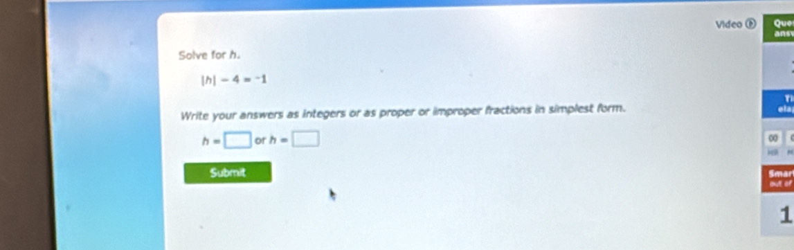 Video Que 
ans 
Solve for h. 
| h| -4=-1
T 
Write your answers as integers or as proper or improper fractions in simplest form. 
ets
h=□ or h=□
0
A 
Submit 
Smar
1