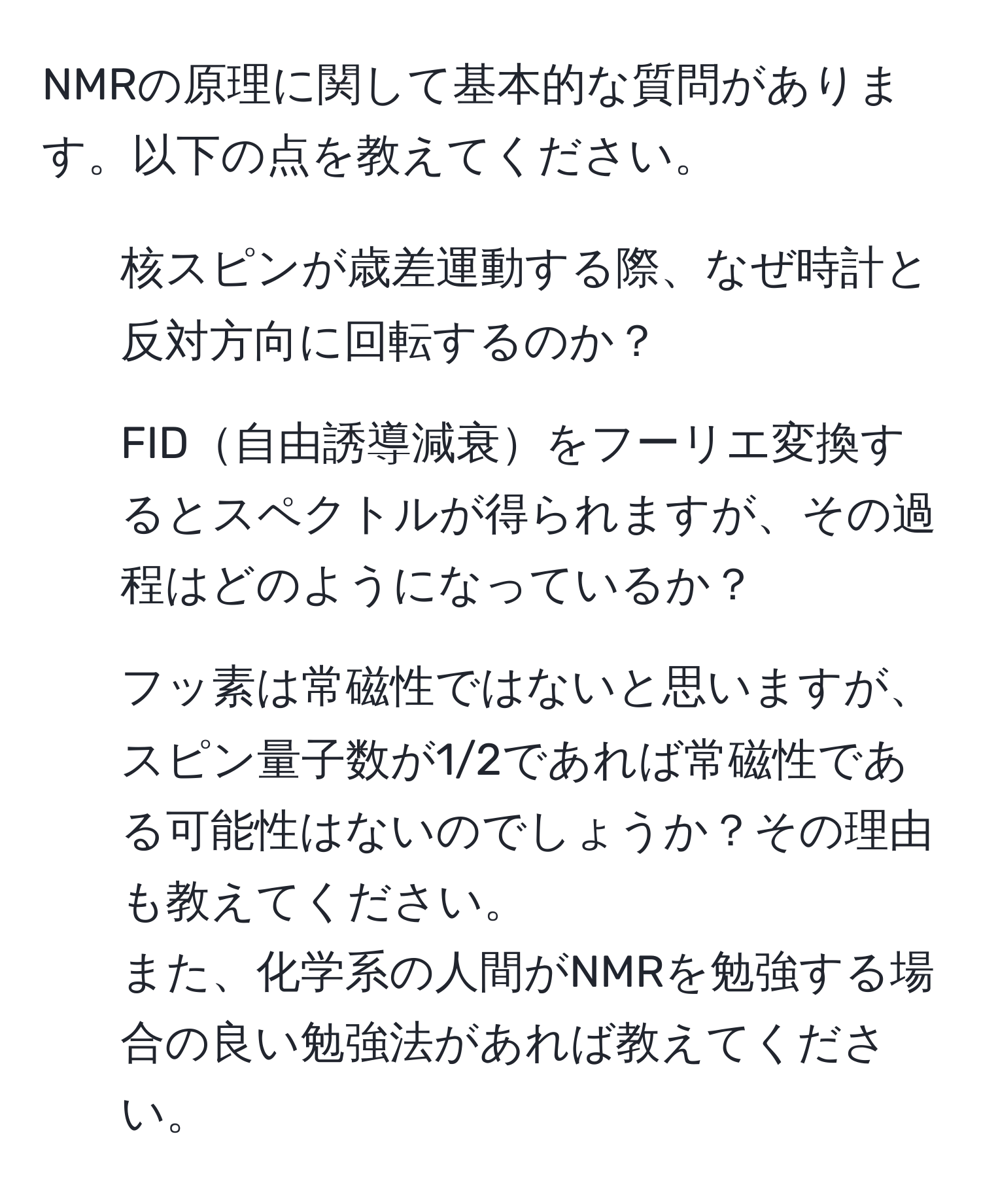 NMRの原理に関して基本的な質問があります。以下の点を教えてください。  
1. 核スピンが歳差運動する際、なぜ時計と反対方向に回転するのか？  
2. FID自由誘導減衰をフーリエ変換するとスペクトルが得られますが、その過程はどのようになっているか？  
3. フッ素は常磁性ではないと思いますが、スピン量子数が1/2であれば常磁性である可能性はないのでしょうか？その理由も教えてください。  
また、化学系の人間がNMRを勉強する場合の良い勉強法があれば教えてください。