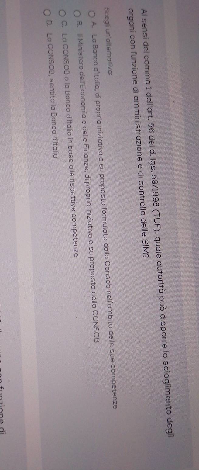 Ai sensi del comma 1 dell'art. 56 del d. Igs. 58/1998 (TUF), quale autorità può disporre lo scioglimento degli
organi con funzione di amministrazione e di controllo delle SIM?
Scegli un'altemativa:
A. La Banca dItalia, di propria iniziativa o su proposta formulata dalla Consob nell’ambito delle sue competenze
B. Il Ministero dell'Economia e delle Finanze, di propria iniziativa o su proposta della CONSOB
C. La CONSOB o la Banca d'Italia in base alle rispettive competenze
D. La CONSOB, sentita la Banca d'Italia