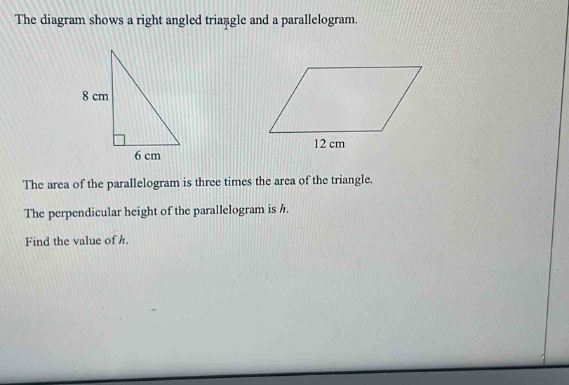 The diagram shows a right angled triangle and a parallelogram. 
The area of the parallelogram is three times the area of the triangle. 
The perpendicular height of the parallelogram is h. 
Find the value of h.