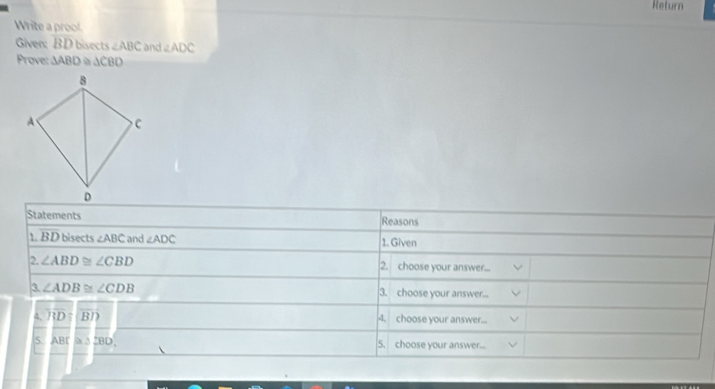 Return 
Write a proof. 
Given: BD bisects ∠ ABC and ∠ ADC
Prove: △ ABD △ CBD
Statements Reasons 
1. BD bisects ∠ ABC and ∠ ADC 1. Given 
2. ∠ ABD≌ ∠ CBD 2. choose your answer... 
3. ∠ ADB≌ ∠ CDB 3. choose your answer... 
4、 overline RD≌ overline BD 4. choose your answer... 
5. ABC≌ △ CBD. 5. choose your answer...