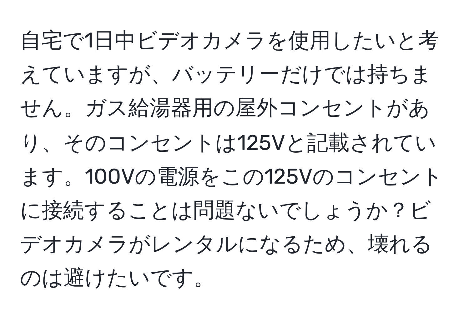 自宅で1日中ビデオカメラを使用したいと考えていますが、バッテリーだけでは持ちません。ガス給湯器用の屋外コンセントがあり、そのコンセントは125Vと記載されています。100Vの電源をこの125Vのコンセントに接続することは問題ないでしょうか？ビデオカメラがレンタルになるため、壊れるのは避けたいです。