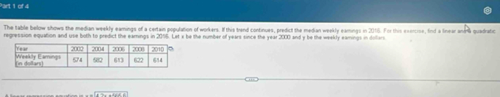 The table below shows the median weekly earings of a certain population of workers. If this trend continues, predict the median weekly earnings in 2016. For this exercise, find a linear anma quadratic 
regression equation and use both to predict the eamings in 2016. Let x be the number of years since the year 2000 and y be the weekly earings in dollars
w=(47x+55)(6)