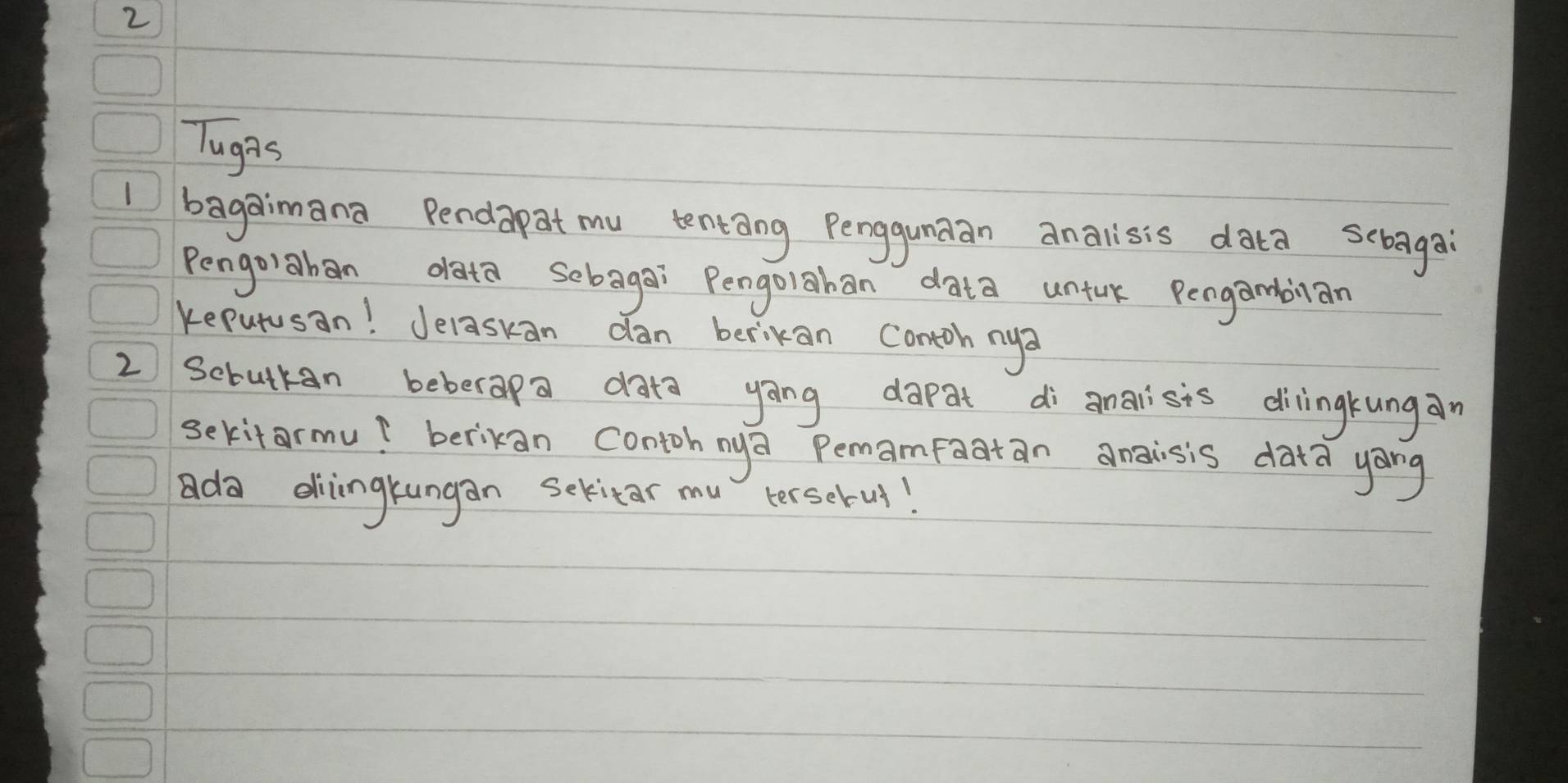 Tughs 
I bagaimana Pendapat mu tentang Penggundan analisis data sebaga 
Pengoiaban oata sebagai Pengolahan data untuk Pengambian 
keputusan! Jelaskan dan berikan contoh nya 
2 Scrutkan beberapa data yāng dapat di anaisis dilingkungan 
sekitarmu? berikan contoh nya Pemamfaatan angisis data yong 
da diingkungan Sekitar mu terselul!