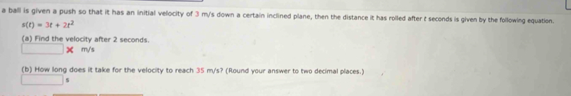 a ball is given a push so that it has an initial velocity of 3 m/s down a certain inclined plane, then the distance it has rolled after t seconds is given by the following equation.
s(t)=3t+2t^2
(a) Find the velocity after 2 seconds.
□  X m/s
(b) How long does it take for the velocity to reach 35 m/s? (Round your answer to two decimal places.)
s