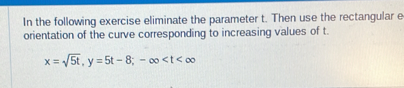 In the following exercise eliminate the parameter t. Then use the rectangular e 
orientation of the curve corresponding to increasing values of t.
x=sqrt(5t), y=5t-8; -∈fty