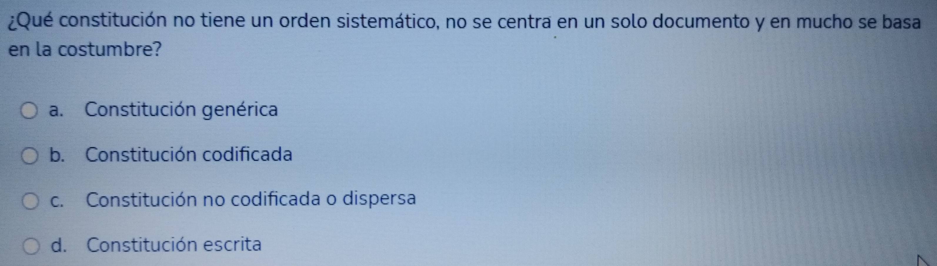 ¿Qué constitución no tiene un orden sistemático, no se centra en un solo documento y en mucho se basa
en la costumbre?
a. Constitución genérica
b. Constitución codificada
c. Constitución no codificada o dispersa
d. Constitución escrita