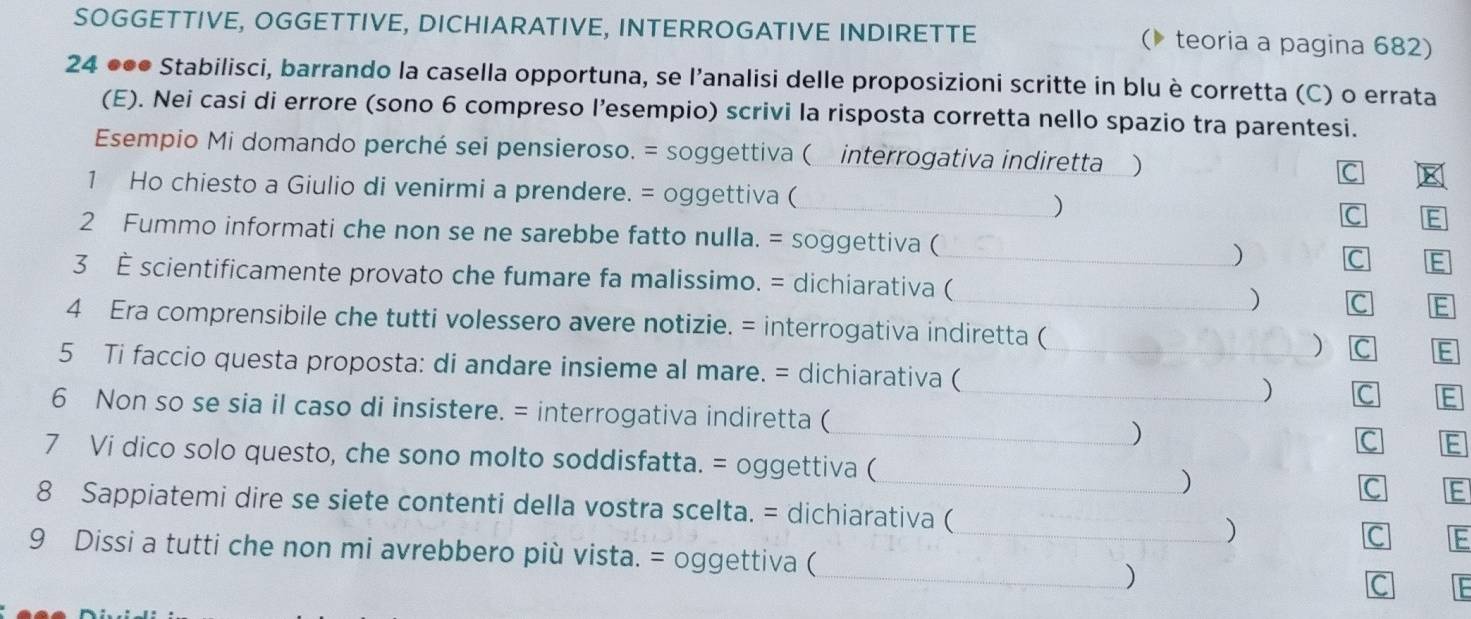 SOGGETTIVE, OGGETTIVE, DICHIARATIVE, INTERROGATIVE INDIRETTE ( teoria a pagina 682) 
24 ●●● Stabilisci, barrando la casella opportuna, se l’analisi delle proposizioni scritte in blu è corretta (C) o errata 
(E). Nei casi di errore (sono 6 compreso l’esempio) scrivi la risposta corretta nello spazio tra parentesi. 
Esempio Mi domando perché sei pensieroso. = soggettiva ( interrogativa indiretta ) 
C 
1 Ho chiesto a Giulio di venirmi a prendere. = oggettiva ( 
_) 
C E 
2 Fummo informati che non se ne sarebbe fatto nulla. = soggettiva ( ) C E 
3 È scientificamente provato che fumare fa malissimo. = dichiarativa (_ 
_) C IE 
4 Era comprensibile che tutti volessero avere notizie. = interrogativa indiretta ( ) C E 
5 Ti faccio questa proposta: di andare insieme al mare. = dichiarativa (_ 
_) C E 
6 Non so se sia il caso di insistere. = interrogativa indiretta ( 
_) 
C E 
7 Vi dico solo questo, che sono molto soddisfatta. = oggettiva (_ 
) 
C E 
8 Sappiatemi dire se siete contenti della vostra scelta. = dichiarativa ( 
) 
C : 
9 Dissi a tutti che non mi avrebbero più vista. = oggettiva (_ 
_) 
C