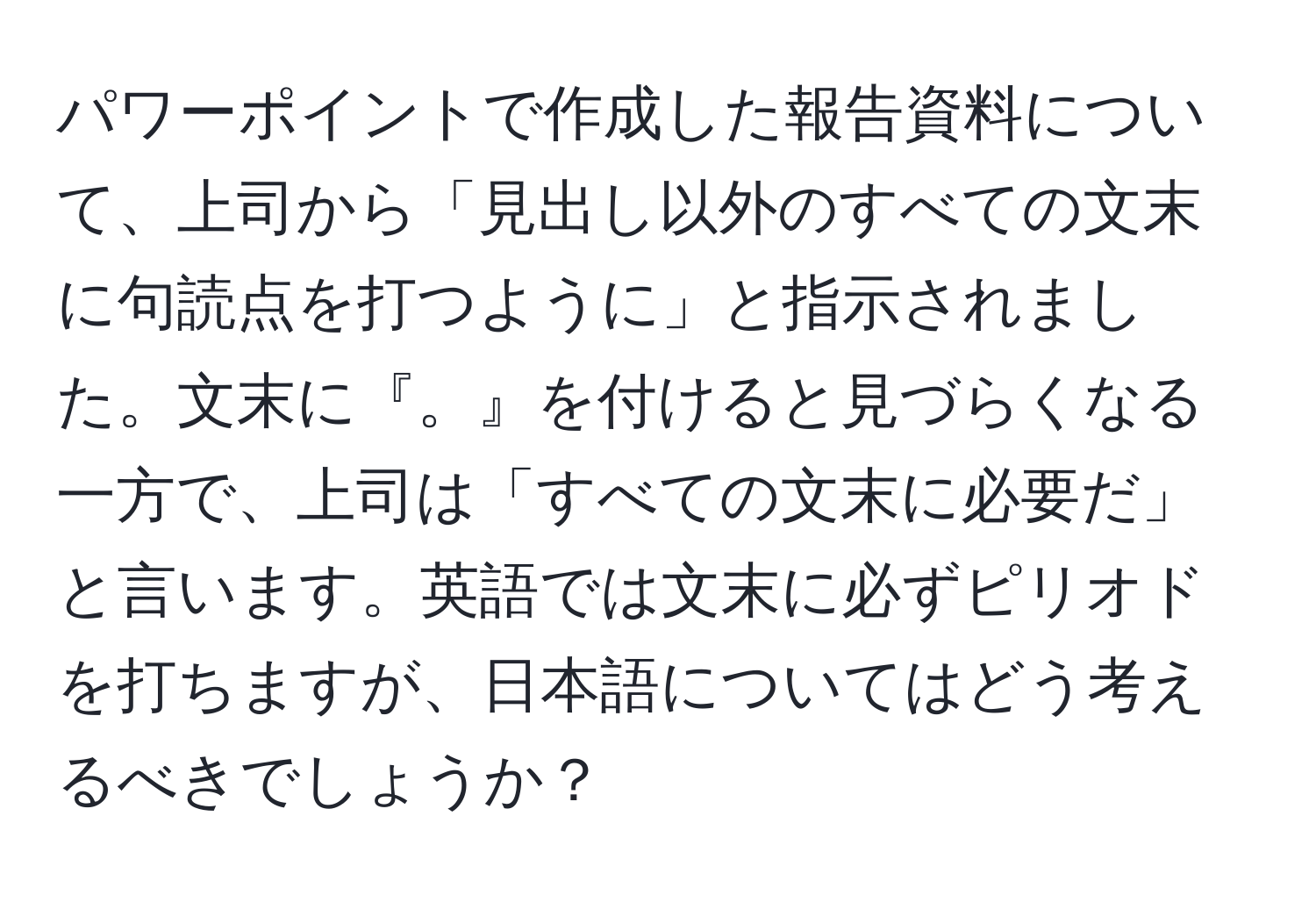 パワーポイントで作成した報告資料について、上司から「見出し以外のすべての文末に句読点を打つように」と指示されました。文末に『。』を付けると見づらくなる一方で、上司は「すべての文末に必要だ」と言います。英語では文末に必ずピリオドを打ちますが、日本語についてはどう考えるべきでしょうか？