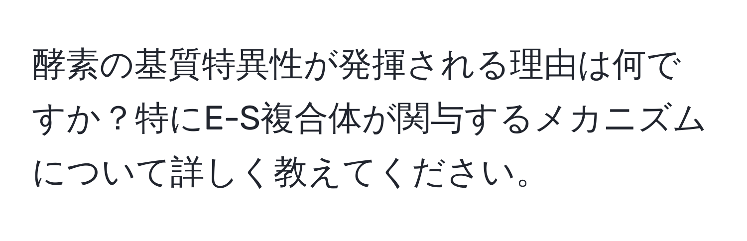 酵素の基質特異性が発揮される理由は何ですか？特にE-S複合体が関与するメカニズムについて詳しく教えてください。