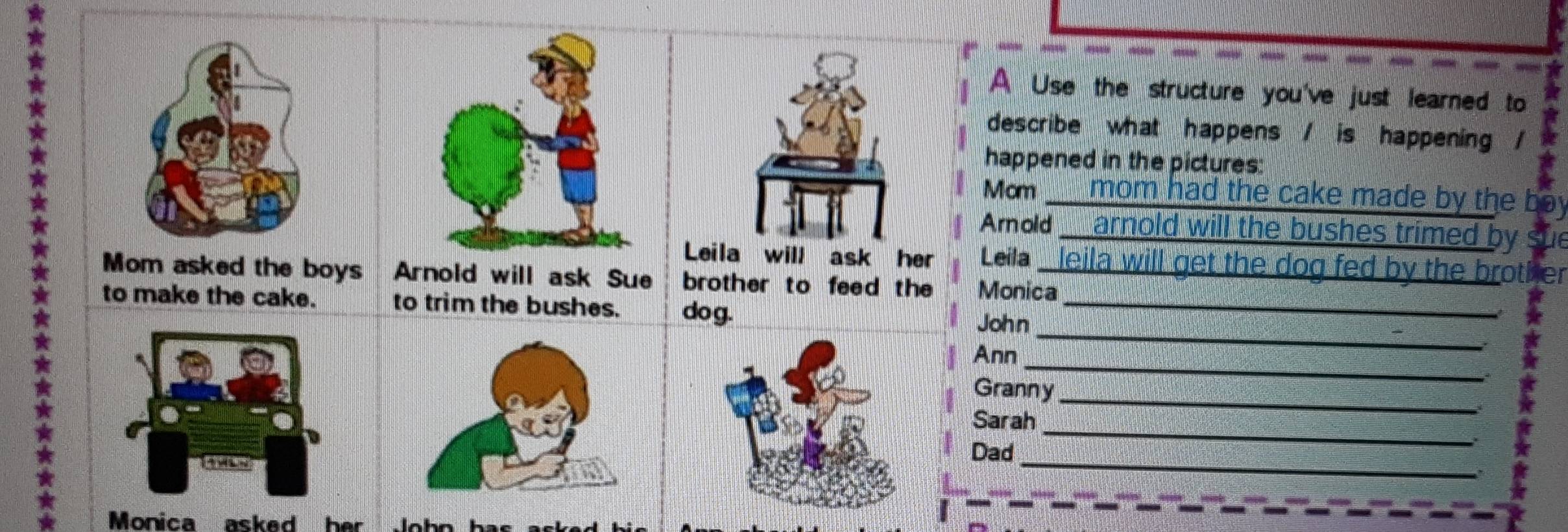 A Use the structure you've just learned to 
describe what happens / is happening / 
happened in the pictures: 
Mcm mom had the cake made by the boy 
Amod _ arnold will the bushes trimed by 
Leila _ leila will get the dog fed by the brother 
Mom asked the boys Monica 
to make the cake. _ 
John_ 
_ 
Ann 
Granny_ 
_ 
Sarah 
_ 
Dad 
Monica asked her