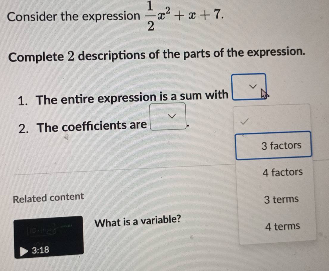 Consider the expression  1/2 x^2+x+7. 
Complete 2 descriptions of the parts of the expression.
1. The entire expression is a sum with
2. The coefficients are
3 factors
4 factors
Related content
3 terms
What is a variable?
(0,12)
4 terms
3:18