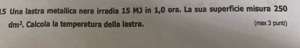 Una lastra metallica nera irradia 15 MJ in 1,0 ora. La sua superficie misura 250
dm^2 , Calcola la temperatura della lastra. (max 3 punti)