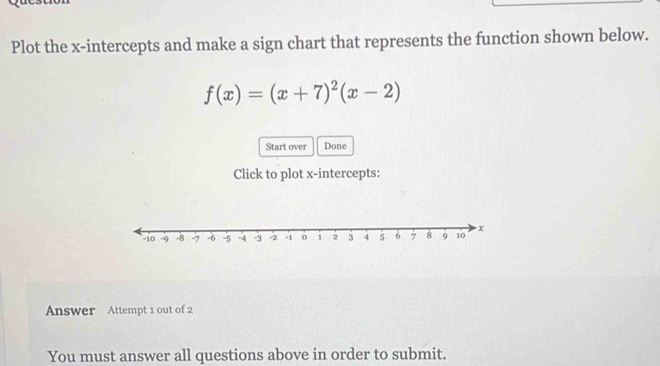 Plot the x-intercepts and make a sign chart that represents the function shown below.
f(x)=(x+7)^2(x-2)
Start over Done 
Click to plot x-intercepts: 
Answer Attempt 1 out of 2 
You must answer all questions above in order to submit.