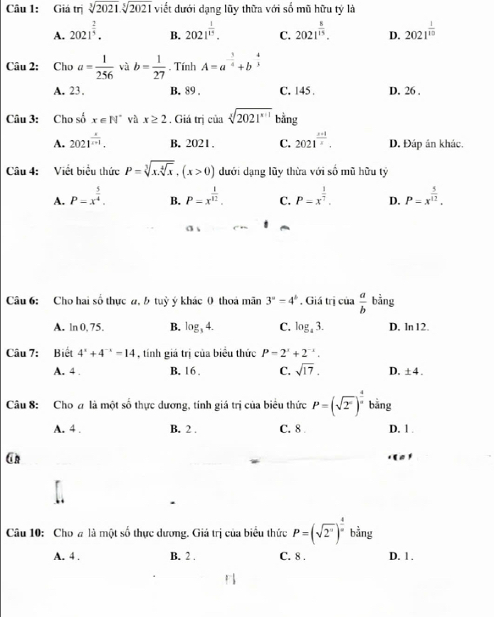 Giá trị sqrt[3](2021).sqrt[5](2021) viết dưới dạng lũy thữa với số mũ hữu tỷ là
A. 2021^(frac 2)5. 2021^(frac 1)15. C. 2021^(frac 8)15. D. 2021^(frac 1)10
B.
Câu 2: Cho a= 1/256  và b= 1/27 . Tính A=a^(-frac 3)4+b^(-frac 4)3
A. 23. B. 89 . C. 145 . D. 26 .
Câu 3: Cho số x∈ N^* và x≥ 2. Giá trị của sqrt[x](2021^(x+1)) bằng
A. 2021^(frac x)x+1. B. 2021. C. 2021^(frac x+1)x. D. Đáp án khác.
Câu 4: Viết biểu thức P=sqrt[3](x.sqrt [4]x),(x>0) dưới dạng lũy thừa với số mũ hữu tỷ
A. P=x^(frac 5)4. P=x^(frac 1)12. C. P=x^(frac 1)7. D. P=x^(frac 5)12.
B.
Câu 6: Cho hai số thực a, b tuỳ ý khác 0 thoa mãn 3^a=4^b. Giá trị của  a/b  bằng
A. ln 0, 75. B. log _34. C. log _43. D. ln 12.
Câu 7: Biết 4^x+4^(-x)=14 , tính giá trị của biểu thức P=2^x+2^(-x).
A. 4 . B. 16. C. sqrt(17). D. ± 4.
Câu 8: Cho # là một số thực dương, tính giá trị của biểu thức P=(sqrt(2^0))^frac 4 bằng
A. 4 . B. 2 . C. 8 . D. 1 .
Cn
Câu 10: Cho # là một số thực dương. Giá trị của biểu thức P=(sqrt(2^n))^ 4/n  bằng
A. 4 . B. 2 . C. 8 . D. 1 .